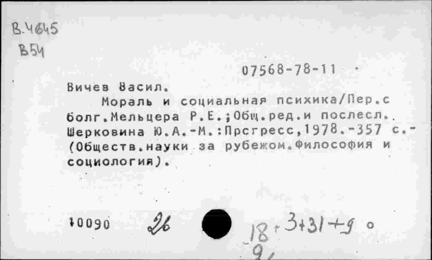 ﻿&.М6Ц5
07568-78-11	•
Вичев Басил.
Мораль и социальная психика/Пер.с болг.Мельцера Р . Е . ; 0б1ц. ред . и послесл., Шерковина Ю.А.-М.:Пре гресс,1978.-357 с. (Обществ.науки за рубежом.Философия и социология).
10090